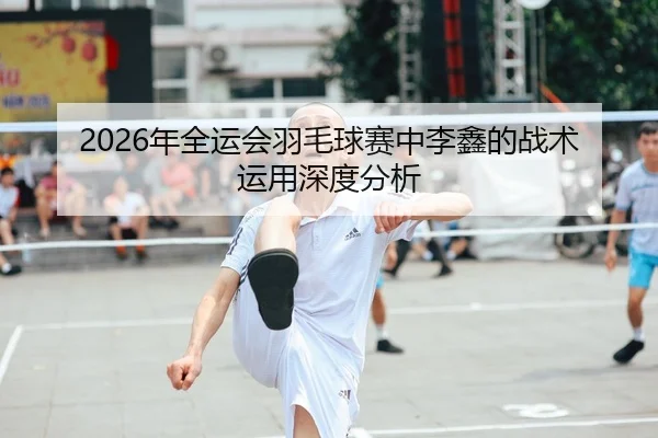 2026年全运会羽毛球赛中李鑫的战术运用深度分析
