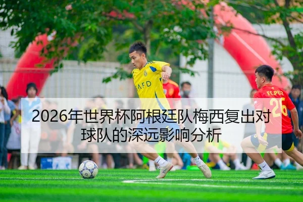 2026年世界杯阿根廷队梅西复出对球队的深远影响分析