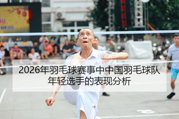 2026年羽毛球赛事中中国羽毛球队年轻选手的表现分析