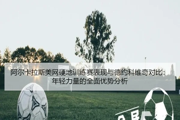 阿尔卡拉斯美网硬地训练赛表现与德约科维奇对比：年轻力量的全面优势分析