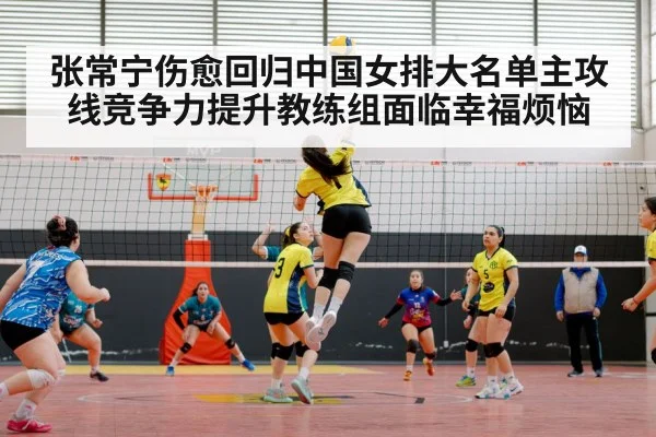 张常宁伤愈回归中国女排大名单主攻线竞争力提升教练组面临幸福烦恼